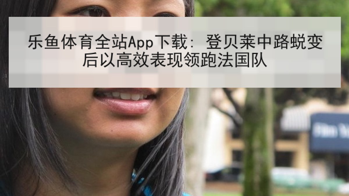 乐鱼体育全站App下载: 登贝莱中路蜕变后以高效表现领跑法国队 乐鱼体育全站App下载: 登贝莱中路蜕变后以高效表现领跑法国队