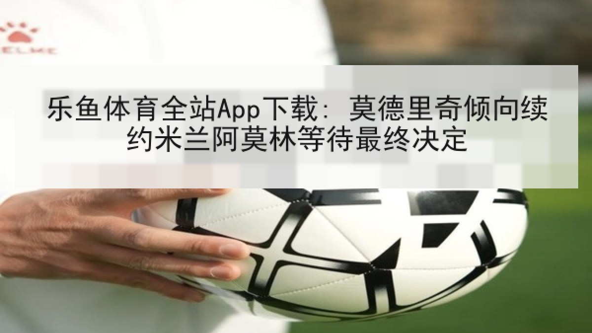 乐鱼体育全站App下载: 莫德里奇倾向续约米兰阿莫林等待最终决定