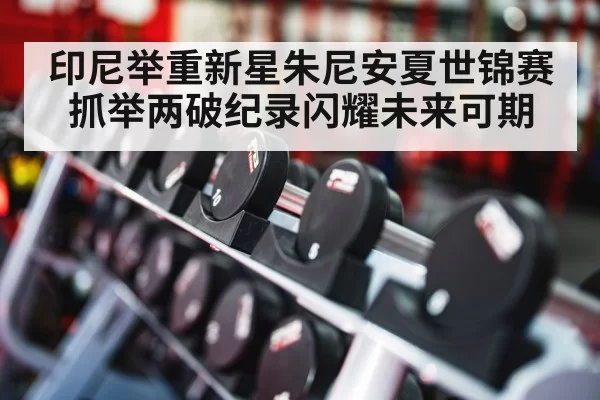 印尼举重新星朱尼安夏世锦赛抓举两破纪录闪耀未来可期