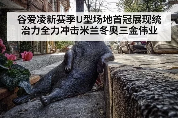 谷爱凌新赛季U型场地首冠展现统治力全力冲击米兰冬奥三金伟业